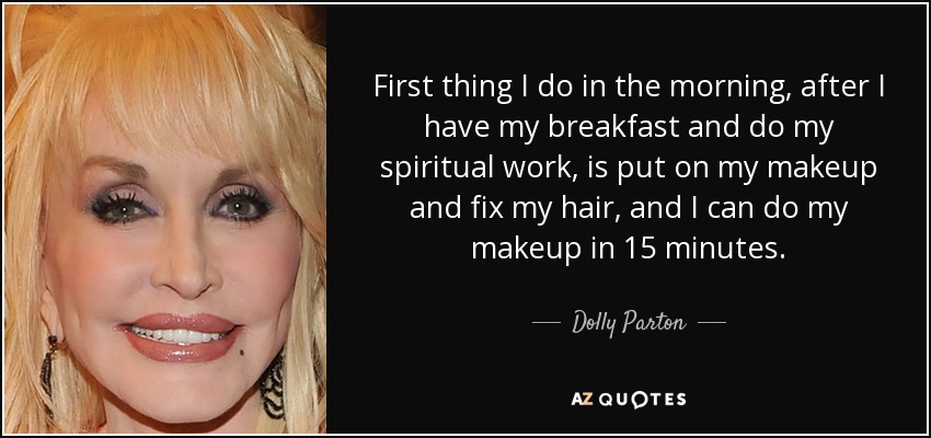 First thing I do in the morning, after I have my breakfast and do my spiritual work, is put on my makeup and fix my hair, and I can do my makeup in 15 minutes. - Dolly Parton