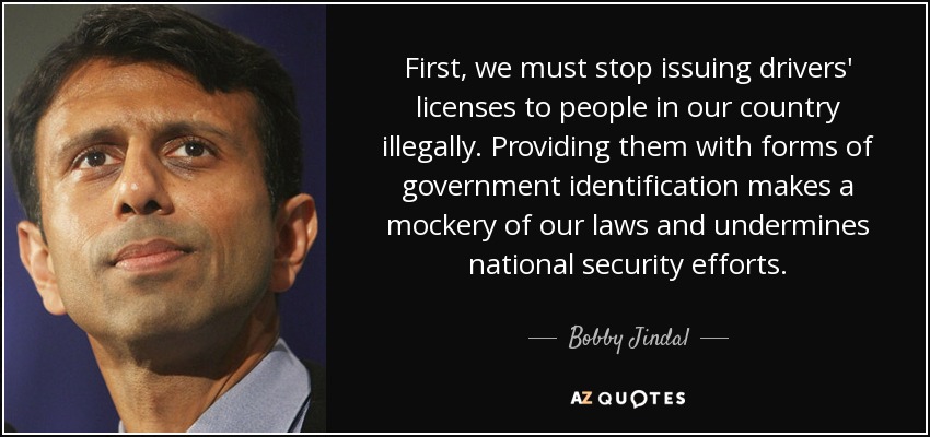 First, we must stop issuing drivers' licenses to people in our country illegally. Providing them with forms of government identification makes a mockery of our laws and undermines national security efforts. - Bobby Jindal