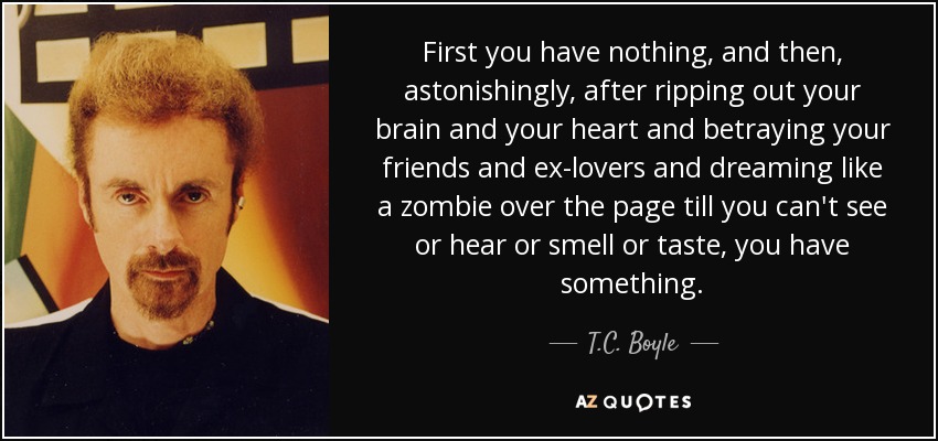 First you have nothing, and then, astonishingly, after ripping out your brain and your heart and betraying your friends and ex-lovers and dreaming like a zombie over the page till you can't see or hear or smell or taste, you have something. - T.C. Boyle