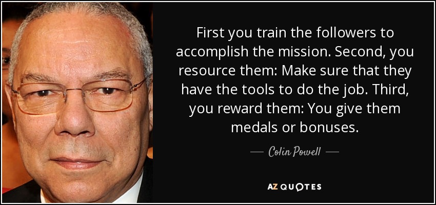First you train the followers to accomplish the mission. Second, you resource them: Make sure that they have the tools to do the job. Third, you reward them: You give them medals or bonuses. - Colin Powell