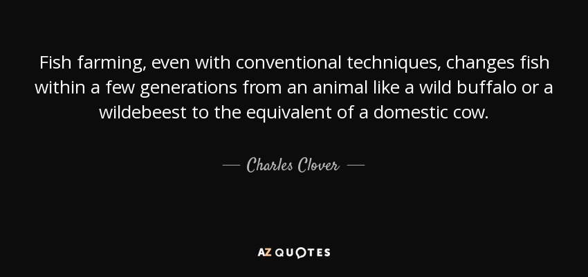 Fish farming, even with conventional techniques, changes fish within a few generations from an animal like a wild buffalo or a wildebeest to the equivalent of a domestic cow. - Charles Clover