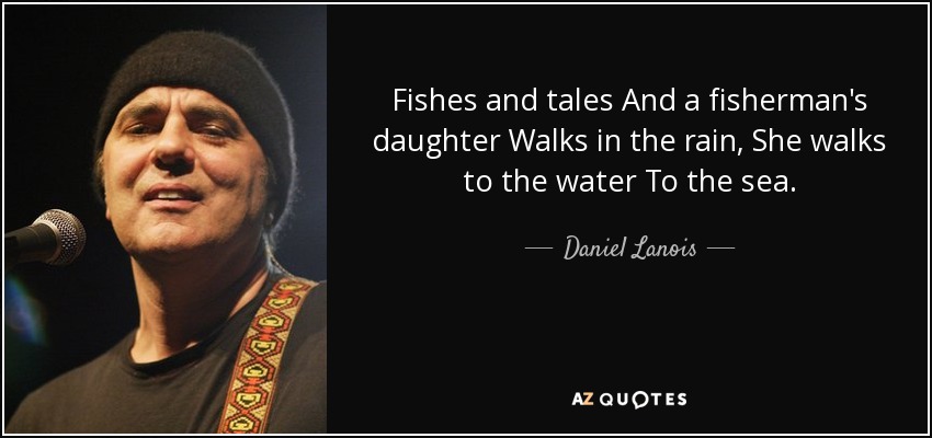 Fishes and tales And a fisherman's daughter Walks in the rain, She walks to the water To the sea. - Daniel Lanois