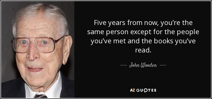 Five years from now, you’re the same person except for the people you’ve met and the books you’ve read. - John Wooden