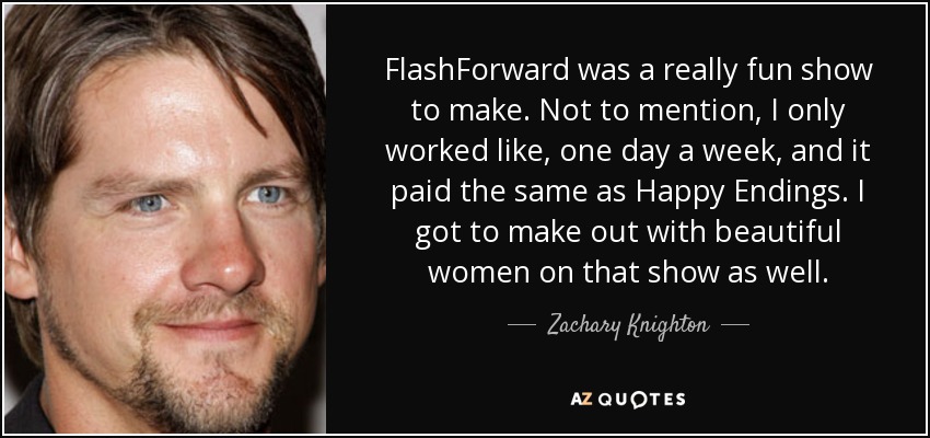 FlashForward was a really fun show to make. Not to mention, I only worked like, one day a week, and it paid the same as Happy Endings. I got to make out with beautiful women on that show as well. - Zachary Knighton