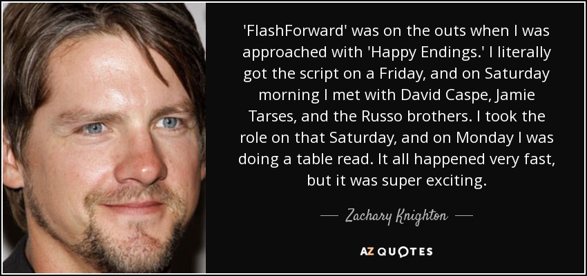 'FlashForward' was on the outs when I was approached with 'Happy Endings.' I literally got the script on a Friday, and on Saturday morning I met with David Caspe, Jamie Tarses, and the Russo brothers. I took the role on that Saturday, and on Monday I was doing a table read. It all happened very fast, but it was super exciting. - Zachary Knighton