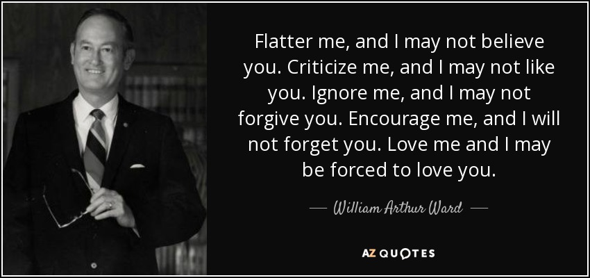 Flatter me, and I may not believe you. Criticize me, and I may not like you. Ignore me, and I may not forgive you. Encourage me, and I will not forget you. Love me and I may be forced to love you. - William Arthur Ward