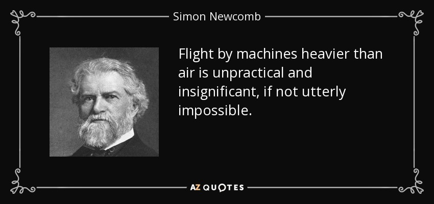 Flight by machines heavier than air is unpractical and insignificant, if not utterly impossible. - Simon Newcomb