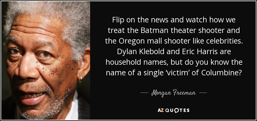 Flip on the news and watch how we treat the Batman theater shooter and the Oregon mall shooter like celebrities. Dylan Klebold and Eric Harris are household names, but do you know the name of a single ‘victim’ of Columbine? - Morgan Freeman