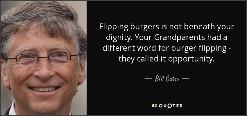 Flipping burgers is not beneath your dignity. Your Grandparents had a different word for burger flipping - they called it opportunity. - Bill Gates