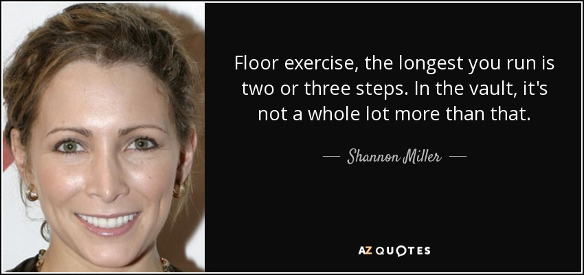 Floor exercise, the longest you run is two or three steps. In the vault, it's not a whole lot more than that. - Shannon Miller