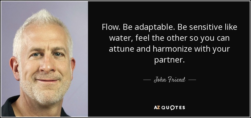 Flow. Be adaptable. Be sensitive like water, feel the other so you can attune and harmonize with your partner. - John Friend