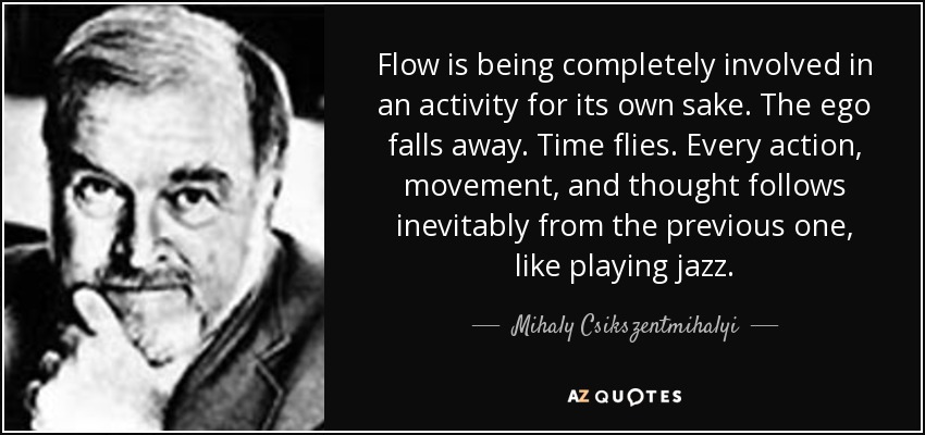 Flow is being completely involved in an activity for its own sake. The ego falls away. Time flies. Every action, movement, and thought follows inevitably from the previous one, like playing jazz. - Mihaly Csikszentmihalyi