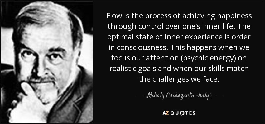 Flow is the process of achieving happiness through control over one's inner life. The optimal state of inner experience is order in consciousness. This happens when we focus our attention (psychic energy) on realistic goals and when our skills match the challenges we face. - Mihaly Csikszentmihalyi