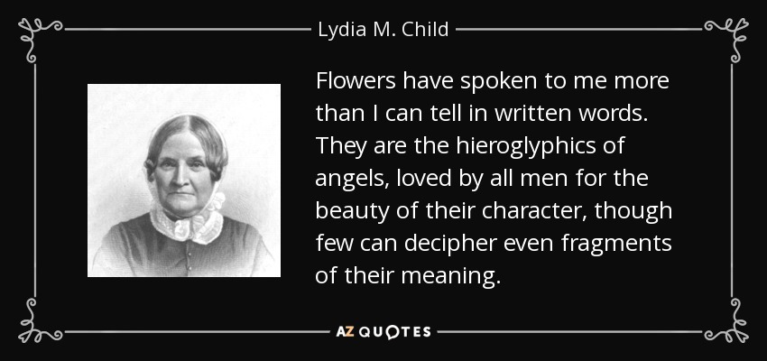 Flowers have spoken to me more than I can tell in written words. They are the hieroglyphics of angels, loved by all men for the beauty of their character, though few can decipher even fragments of their meaning. - Lydia M. Child