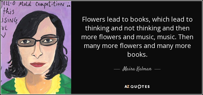 Flowers lead to books, which lead to thinking and not thinking and then more flowers and music, music. Then many more flowers and many more books. - Maira Kalman