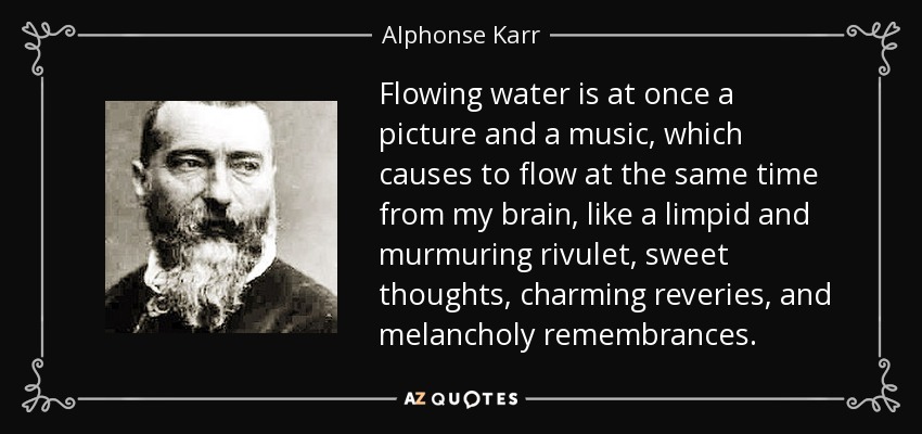 Flowing water is at once a picture and a music, which causes to flow at the same time from my brain, like a limpid and murmuring rivulet, sweet thoughts, charming reveries, and melancholy remembrances. - Alphonse Karr