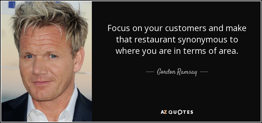 Focus on your customers and make that restaurant synonymous to where you are in terms of area. - Gordon Ramsay