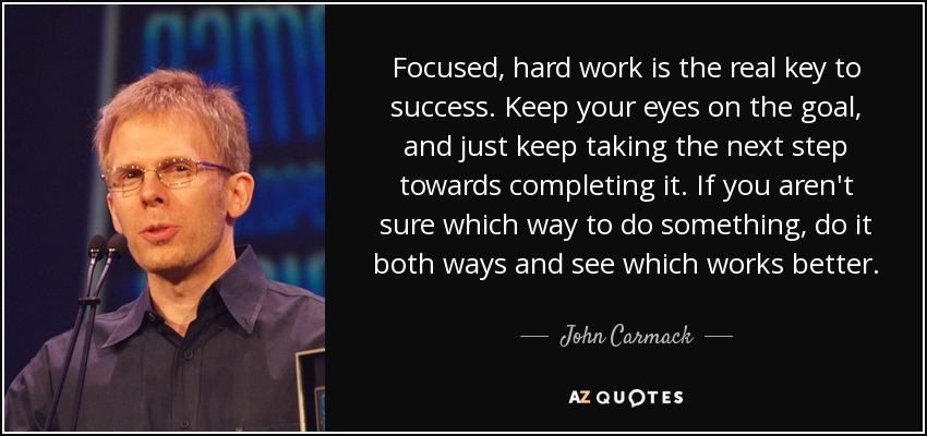 Focused, hard work is the real key to success. Keep your eyes on the goal, and just keep taking the next step towards completing it. If you aren't sure which way to do something, do it both ways and see which works better. - John Carmack