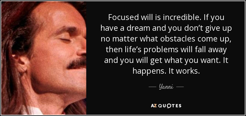 Focused will is incredible. If you have a dream and you don’t give up no matter what obstacles come up, then life’s problems will fall away and you will get what you want. It happens. It works. - Yanni