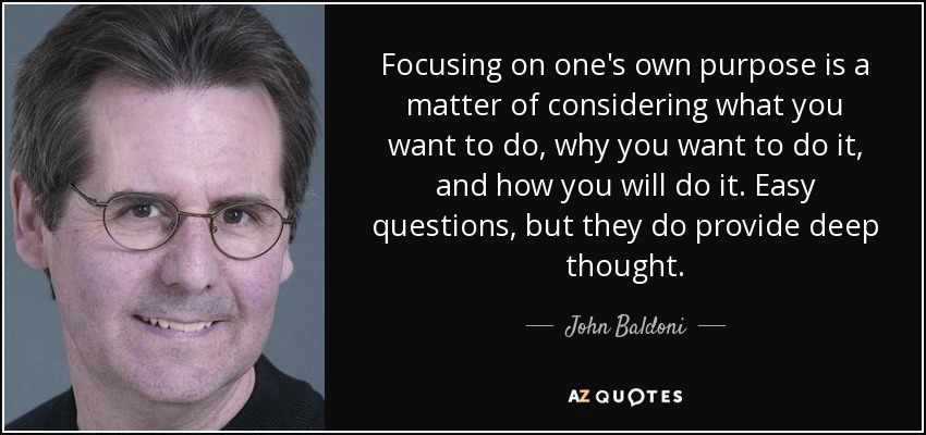 Focusing on one's own purpose is a matter of considering what you want to do, why you want to do it, and how you will do it. Easy questions, but they do provide deep thought. - John Baldoni