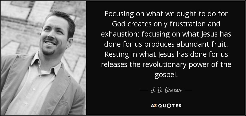 Focusing on what we ought to do for God creates only frustration and exhaustion; focusing on what Jesus has done for us produces abundant fruit. Resting in what Jesus has done for us releases the revolutionary power of the gospel. - J. D. Greear