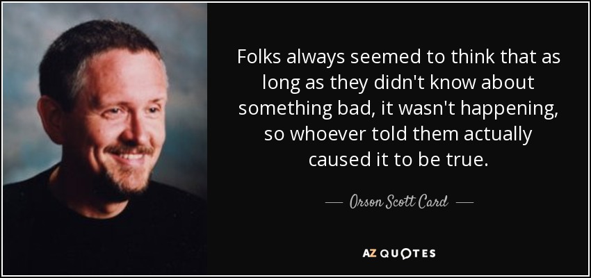 Folks always seemed to think that as long as they didn't know about something bad, it wasn't happening, so whoever told them actually caused it to be true. - Orson Scott Card