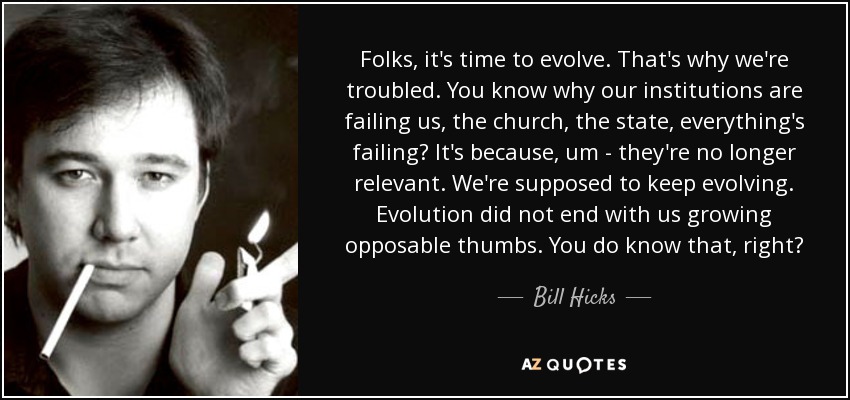 Folks, it's time to evolve. That's why we're troubled. You know why our institutions are failing us, the church, the state, everything's failing? It's because, um - they're no longer relevant. We're supposed to keep evolving. Evolution did not end with us growing opposable thumbs. You do know that, right? - Bill Hicks