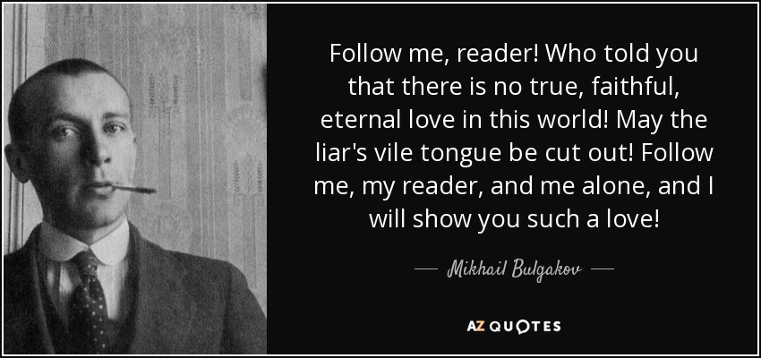 Follow me, reader! Who told you that there is no true, faithful, eternal love in this world! May the liar's vile tongue be cut out! Follow me, my reader, and me alone, and I will show you such a love! - Mikhail Bulgakov