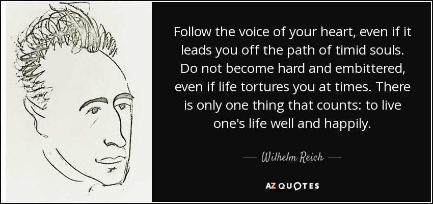 Follow the voice of your heart, even if it leads you off the path of timid souls. Do not become hard and embittered, even if life tortures you at times. There is only one thing that counts: to live one's life well and happily. - Wilhelm Reich