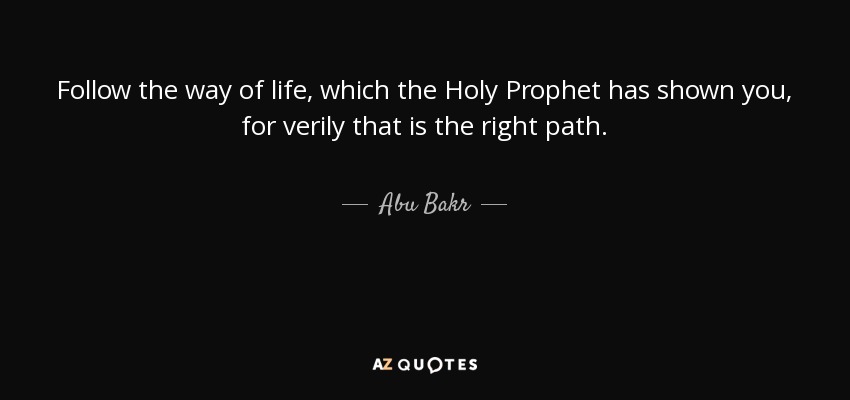Follow the way of life, which the Holy Prophet has shown you, for verily that is the right path. - Abu Bakr