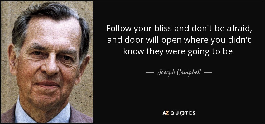 Follow your bliss and don't be afraid, and door will open where you didn't know they were going to be. - Joseph Campbell