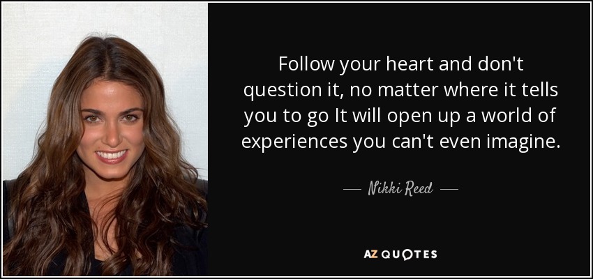 Follow your heart and don't question it, no matter where it tells you to go It will open up a world of experiences you can't even imagine. - Nikki Reed