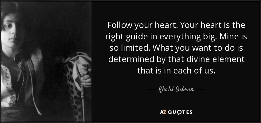 Follow your heart. Your heart is the right guide in everything big. Mine is so limited. What you want to do is determined by that divine element that is in each of us. - Khalil Gibran