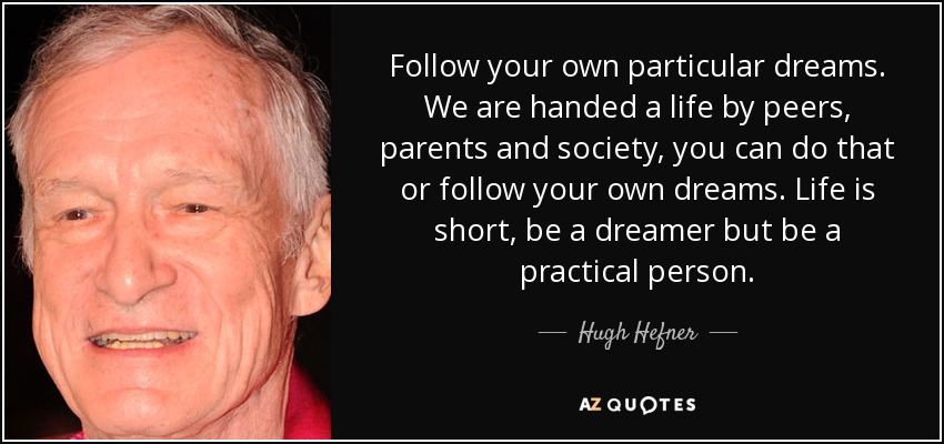 Follow your own particular dreams. We are handed a life by peers, parents and society, you can do that or follow your own dreams. Life is short, be a dreamer but be a practical person. - Hugh Hefner