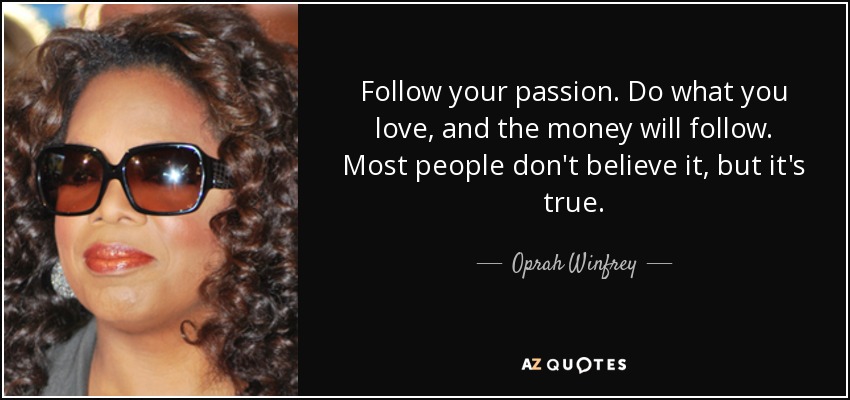 Follow your passion. Do what you love, and the money will follow. Most people don't believe it, but it's true. - Oprah Winfrey