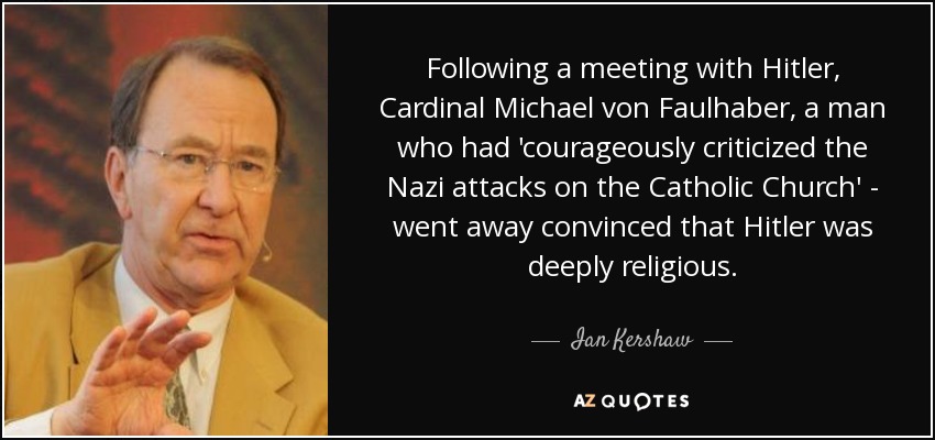Following a meeting with Hitler, Cardinal Michael von Faulhaber, a man who had 'courageously criticized the Nazi attacks on the Catholic Church' - went away convinced that Hitler was deeply religious. - Ian Kershaw