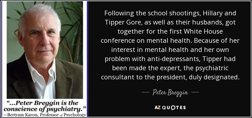 Following the school shootings, Hillary and Tipper Gore, as well as their husbands, got together for the first White House conference on mental health. Because of her interest in mental health and her own problem with anti-depressants, Tipper had been made the expert, the psychiatric consultant to the president, duly designated. - Peter Breggin