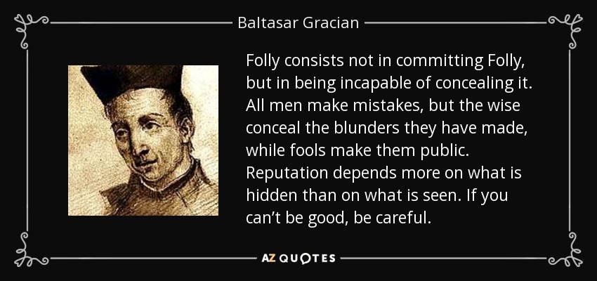 Folly consists not in committing Folly, but in being incapable of concealing it. All men make mistakes, but the wise conceal the blunders they have made, while fools make them public. Reputation depends more on what is hidden than on what is seen. If you can’t be good, be careful. - Baltasar Gracian