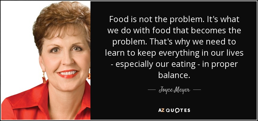 Food is not the problem. It's what we do with food that becomes the problem. That's why we need to learn to keep everything in our lives - especially our eating - in proper balance. - Joyce Meyer