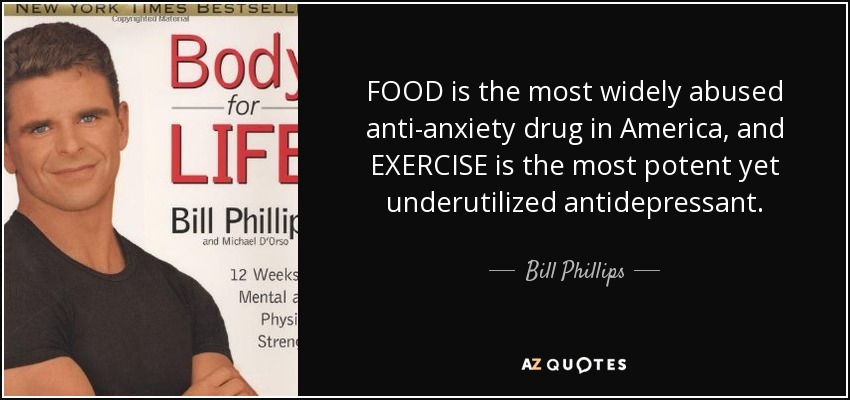 FOOD is the most widely abused anti-anxiety drug in America, and EXERCISE is the most potent yet underutilized antidepressant. - Bill Phillips