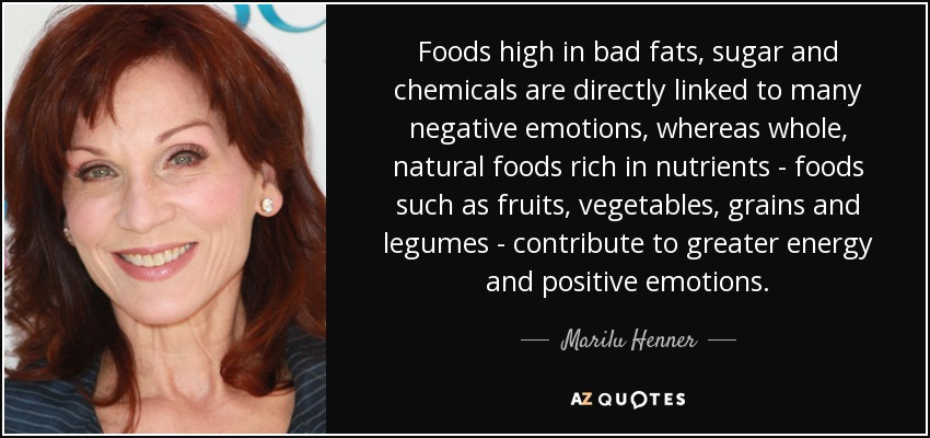 Foods high in bad fats, sugar and chemicals are directly linked to many negative emotions, whereas whole, natural foods rich in nutrients - foods such as fruits, vegetables, grains and legumes - contribute to greater energy and positive emotions. - Marilu Henner