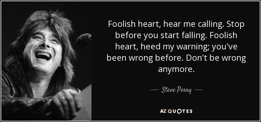 Foolish heart, hear me calling. Stop before you start falling. Foolish heart, heed my warning; you've been wrong before. Don't be wrong anymore. - Steve Perry