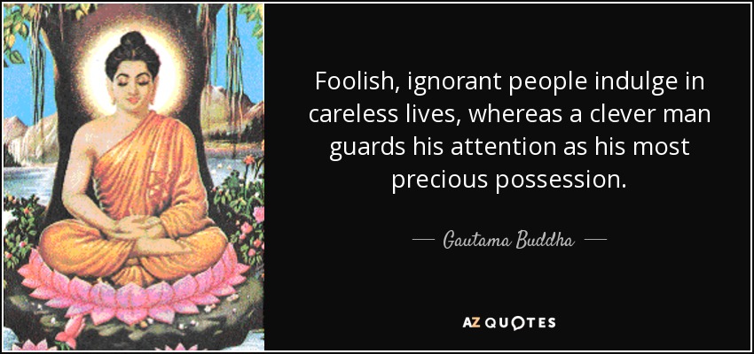 Foolish, ignorant people indulge in careless lives, whereas a clever man guards his attention as his most precious possession. - Gautama Buddha