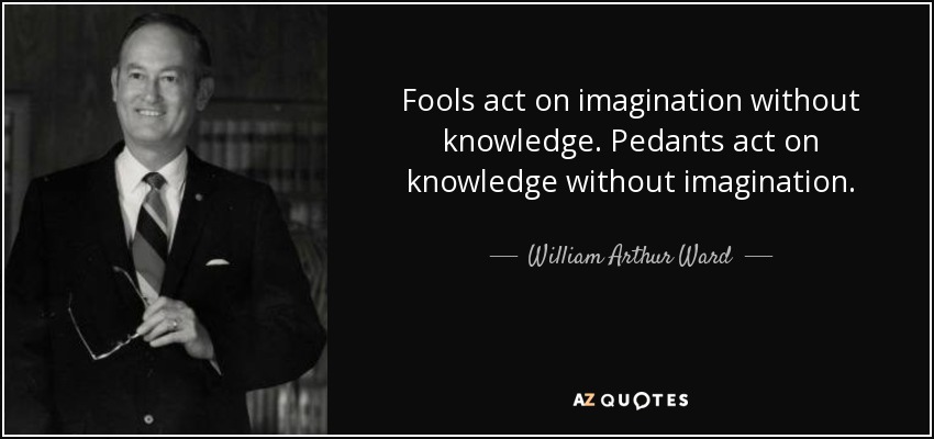Fools act on imagination without knowledge. Pedants act on knowledge without imagination. - William Arthur Ward