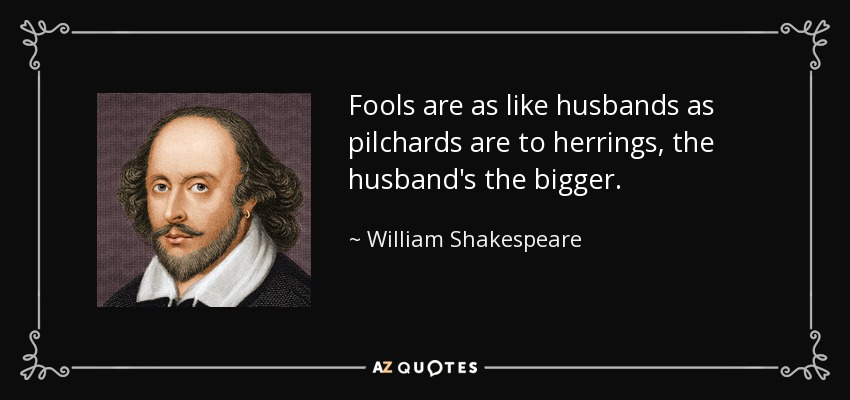Fools are as like husbands as pilchards are to herrings, the husband's the bigger. - William Shakespeare