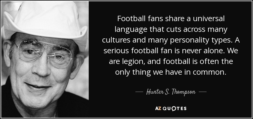Football fans share a universal language that cuts across many cultures and many personality types. A serious football fan is never alone. We are legion, and football is often the only thing we have in common. - Hunter S. Thompson