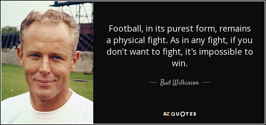 Football, in its purest form, remains a physical fight. As in any fight, if you don't want to fight, it's impossible to win. - Bud Wilkinson