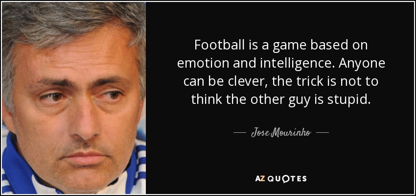 Football is a game based on emotion and intelligence. Anyone can be clever, the trick is not to think the other guy is stupid. - Jose Mourinho