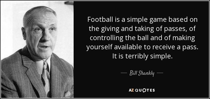Football is a simple game based on the giving and taking of passes, of controlling the ball and of making yourself available to receive a pass. It is terribly simple. - Bill Shankly