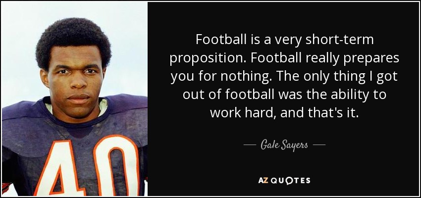 Football is a very short-term proposition. Football really prepares you for nothing. The only thing I got out of football was the ability to work hard, and that's it. - Gale Sayers